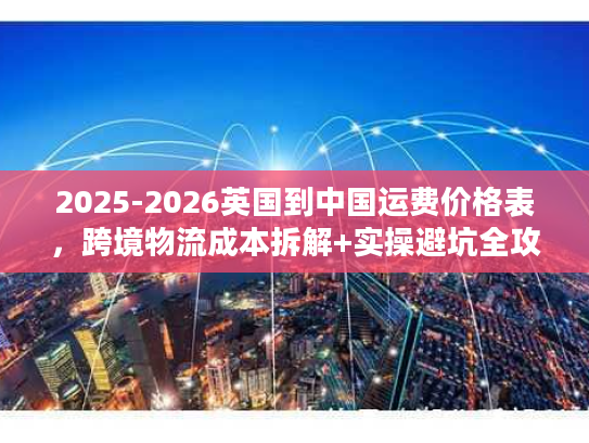 2025-2026英国到中国运费价格表，跨境物流成本拆解+实操避坑全攻略