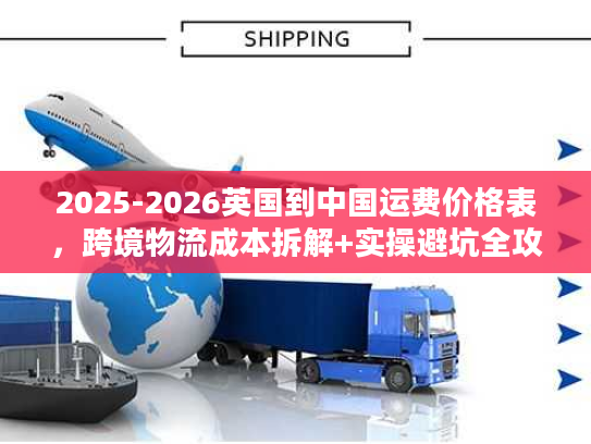 2025-2026英国到中国运费价格表，跨境物流成本拆解+实操避坑全攻略