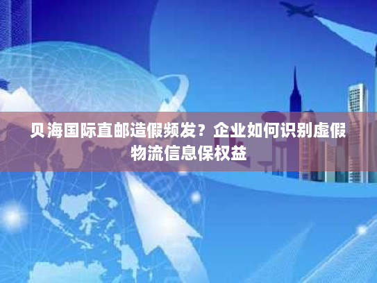 贝海国际直邮造假频发？企业如何识别虚假物流信息保权益