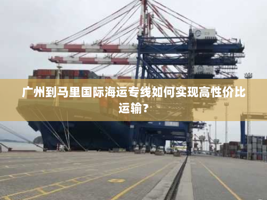 广州到马里国际海运专线如何实现高性价比运输？