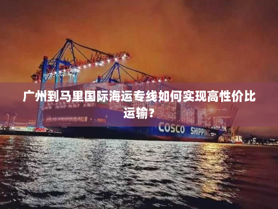 广州到马里国际海运专线如何实现高性价比运输？