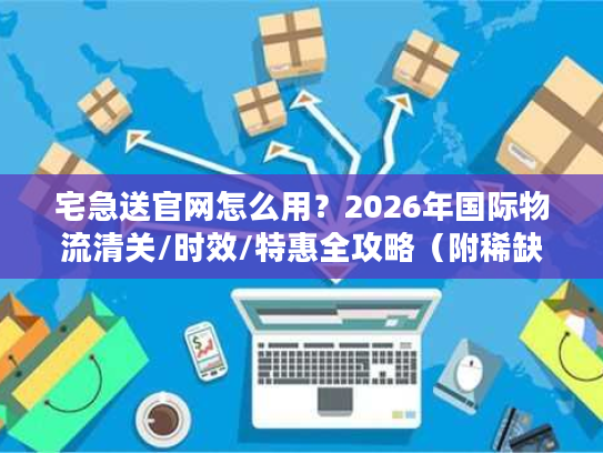 宅急送官网怎么用？2026年国际物流清关/时效/特惠全攻略（附稀缺通道）