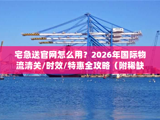 宅急送官网怎么用？2026年国际物流清关/时效/特惠全攻略（附稀缺通道）