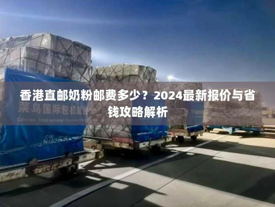 香港直邮奶粉邮费多少？2024最新报价与省钱攻略解析