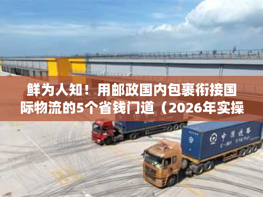 鲜为人知！用邮政国内包裹衔接国际物流的5个省钱门道（2026年实操版）
