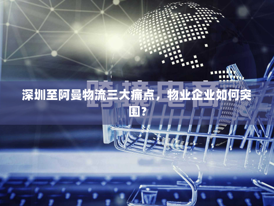 深圳至阿曼物流三大痛点,物业企业如何突围? 深圳至阿曼物流三大痛点,物业企业如何突围?