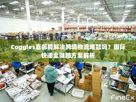 Coggles直邮能解决跨境物流难题吗?国际快递全链路方案解析 Coggles直邮能解决跨境物流难题吗?国际快递全链路方案解析