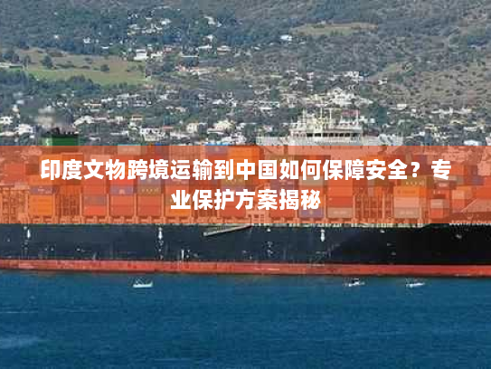 印度文物跨境运输到中国如何保障安全?专业保护方案揭秘 印度文物跨境运输到中国如何保障安全?专业保护方案揭秘