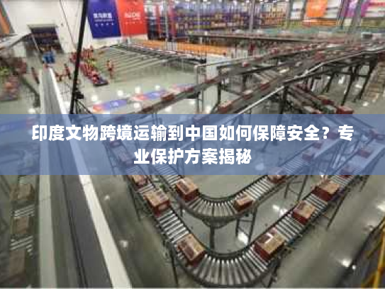 印度文物跨境运输到中国如何保障安全?专业保护方案揭秘 印度文物跨境运输到中国如何保障安全?专业保护方案揭秘