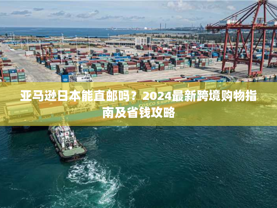 亚马逊日本能直邮吗?2024最新跨境购物指南及省钱攻略 亚马逊日本能直邮吗?2024最新跨境购物指南及省钱攻略