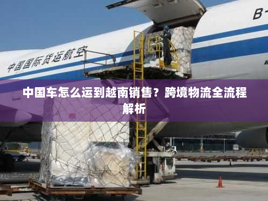 中国车怎么运到越南销售？跨境物流全流程解析