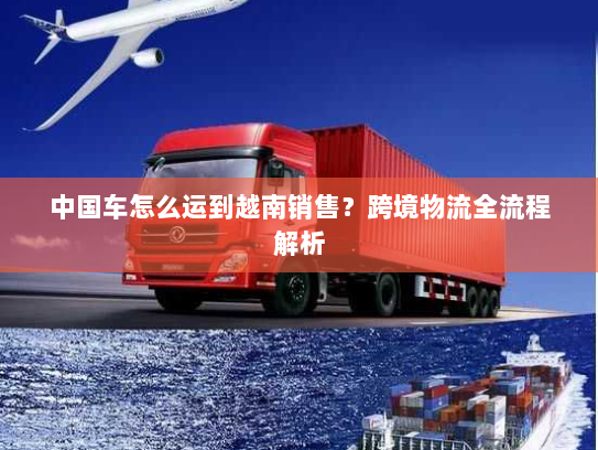 中国车怎么运到越南销售？跨境物流全流程解析