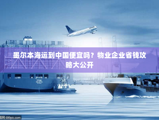 墨尔本海运到中国便宜吗?物业企业省钱攻略大公开 墨尔本海运到中国便宜吗?物业企业省钱攻略大公开