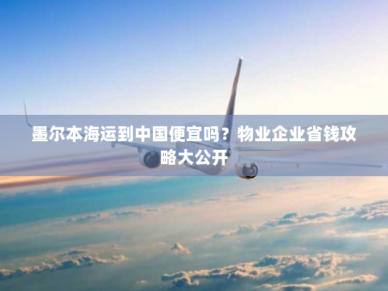 墨尔本海运到中国便宜吗?物业企业省钱攻略大公开 墨尔本海运到中国便宜吗?物业企业省钱攻略大公开