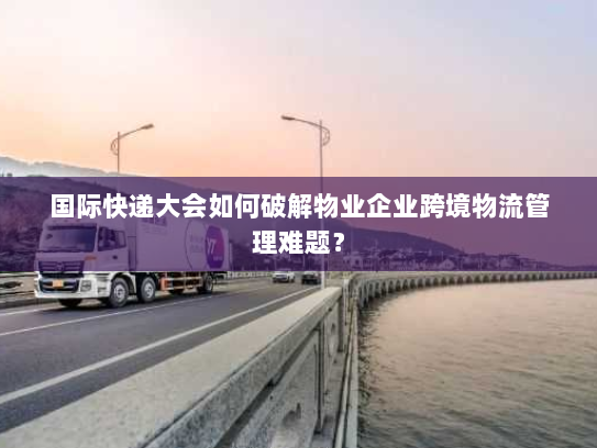 国际快递大会如何破解物业企业跨境物流管理难题? 国际快递大会如何破解物业企业跨境物流管理难题?