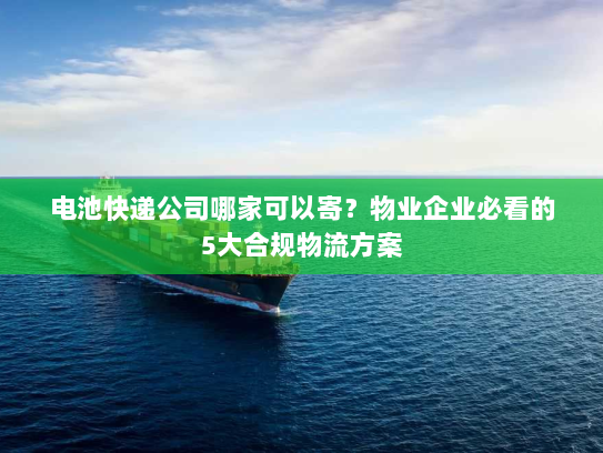 电池快递公司哪家可以寄?物业企业必看的5大合规物流方案 电池快递公司哪家可以寄?物业企业必看的5大合规物流方案