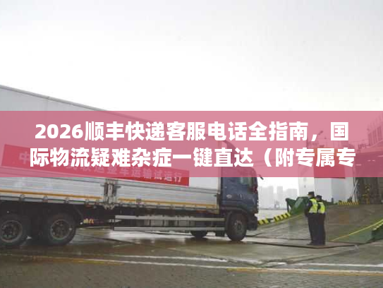 2026顺丰快递客服电话全指南，国际物流疑难杂症一键直达（附专属专线）