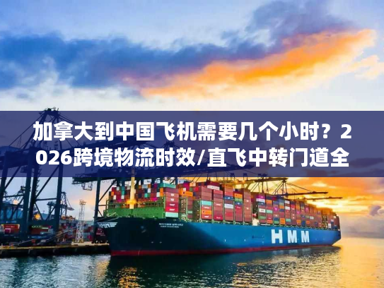 加拿大到中国飞机需要几个小时?2026跨境物流时效/直飞中转门道全揭秘 加拿大到中国飞机需要几个小时?2026跨境物流时效/直飞中转门道全揭秘