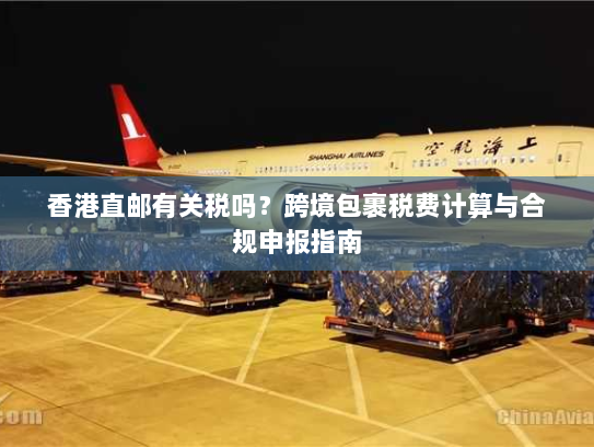 香港直邮有关税吗?跨境包裹税费计算与合规申报指南 香港直邮有关税吗?跨境包裹税费计算与合规申报指南