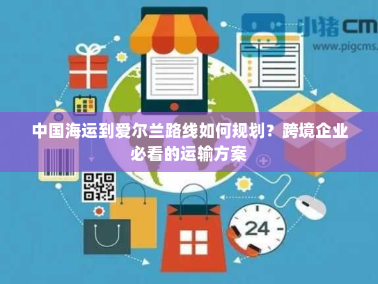 中国海运到爱尔兰路线如何规划？跨境企业必看的运输方案
