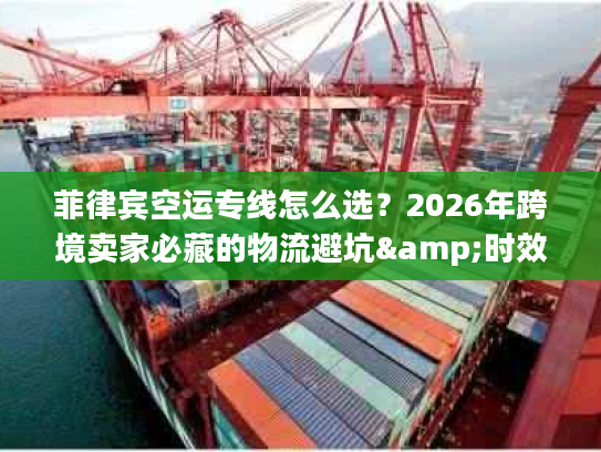 菲律宾空运专线怎么选？2026年跨境卖家必藏的物流避坑&时效提速指南