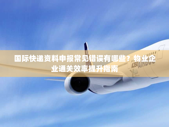 国际快递资料申报常见错误有哪些?物业企业通关效率提升指南 国际快递资料申报常见错误有哪些?物业企业通关效率提升指南