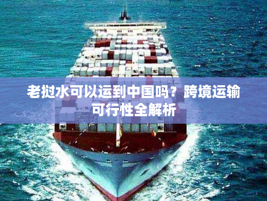 老挝水可以运到中国吗？跨境运输可行性全解析