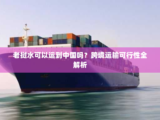 老挝水可以运到中国吗？跨境运输可行性全解析