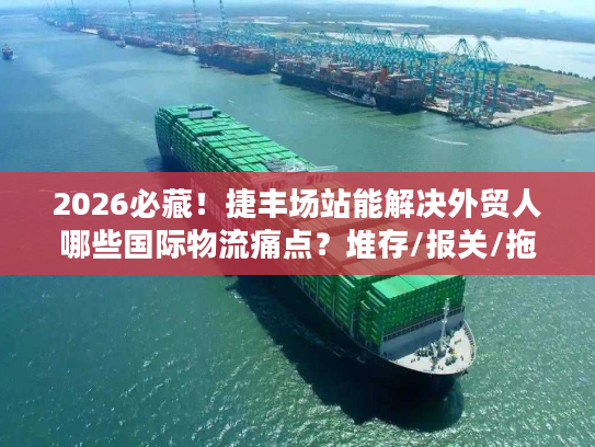 2026必藏！捷丰场站能解决外贸人哪些国际物流痛点？堆存/报关/拖车全拆解