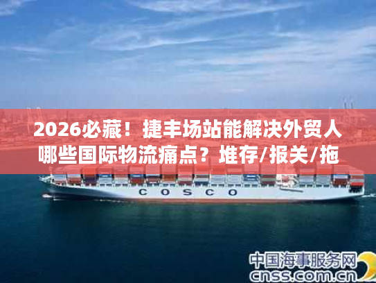2026必藏！捷丰场站能解决外贸人哪些国际物流痛点？堆存/报关/拖车全拆解