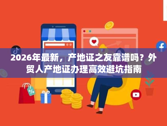 2026年最新，产地证之友靠谱吗？外贸人产地证办理高效避坑指南