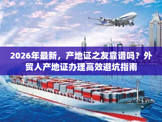 2026年最新，产地证之友靠谱吗？外贸人产地证办理高效避坑指南