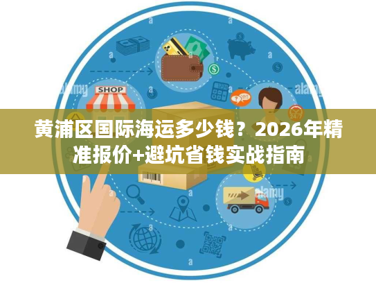黄浦区国际海运多少钱？2026年精准报价+避坑省钱实战指南