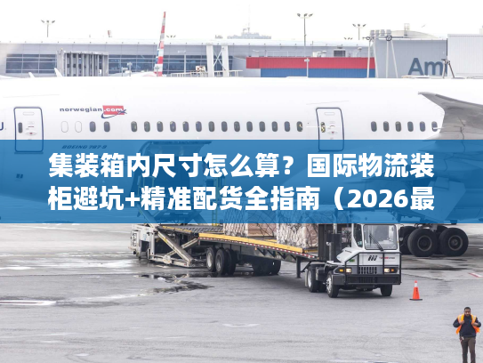 集装箱内尺寸怎么算？国际物流装柜避坑+精准配货全指南（2026最新）