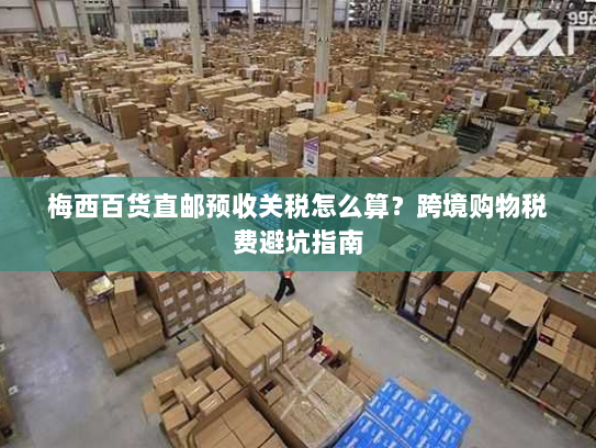 梅西百货直邮预收关税怎么算?跨境购物税费避坑指南 梅西百货直邮预收关税怎么算?跨境购物税费避坑指南