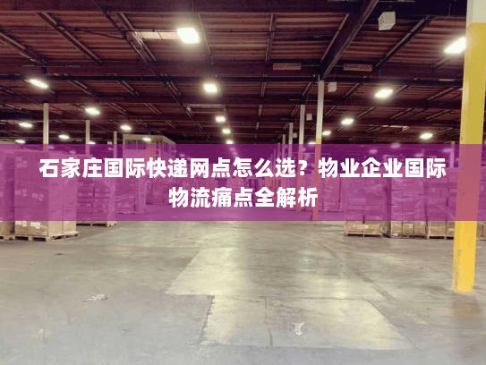 石家庄国际快递网点怎么选?物业企业国际物流痛点全解析 石家庄国际快递网点怎么选?物业企业国际物流痛点全解析