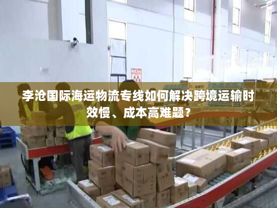 李沧国际海运物流专线如何解决跨境运输时效慢、成本高难题？