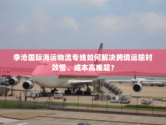 李沧国际海运物流专线如何解决跨境运输时效慢、成本高难题？