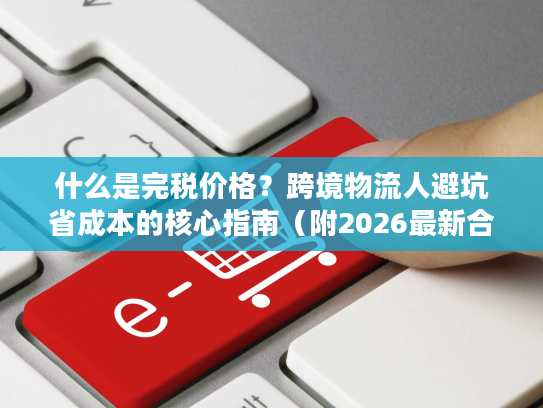 什么是完税价格？跨境物流人避坑省成本的核心指南（附2026最新合规数据）