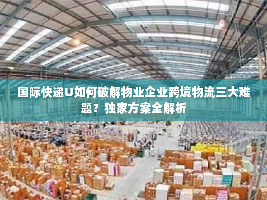 国际快递U如何破解物业企业跨境物流三大难题?独家方案全解析 国际快递U如何破解物业企业跨境物流三大难题?独家方案全解析