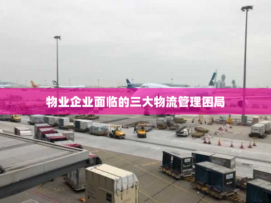 物业企业面临的三大物流管理困局 物业企业面临的三大物流管理困局