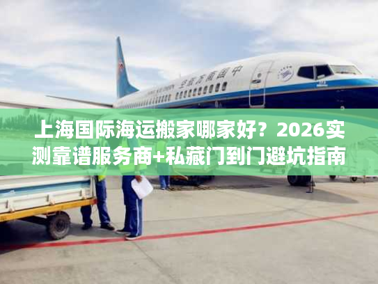 上海国际海运搬家哪家好？2026实测靠谱服务商+私藏门到门避坑指南
