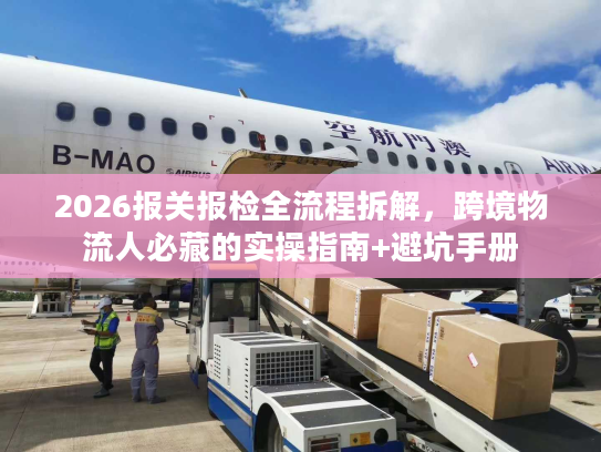 2026报关报检全流程拆解，跨境物流人必藏的实操指南+避坑手册