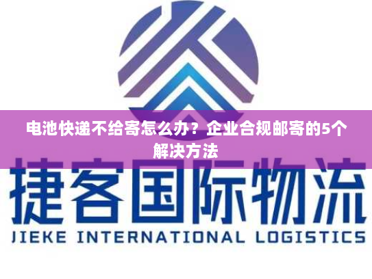 电池快递不给寄怎么办？企业合规邮寄的5个解决方法