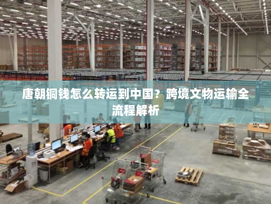 唐朝铜钱怎么转运到中国?跨境文物运输全流程解析 唐朝铜钱怎么转运到中国?跨境文物运输全流程解析