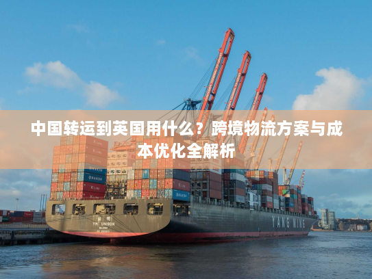 中国转运到英国用什么?跨境物流方案与成本优化全解析 中国转运到英国用什么?跨境物流方案与成本优化全解析