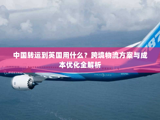 中国转运到英国用什么?跨境物流方案与成本优化全解析 中国转运到英国用什么?跨境物流方案与成本优化全解析