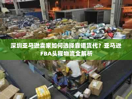 深圳亚马逊卖家如何选择靠谱货代?亚马逊FBA头程物流全解析 深圳亚马逊卖家如何选择靠谱货代?亚马逊FBA头程物流全解析