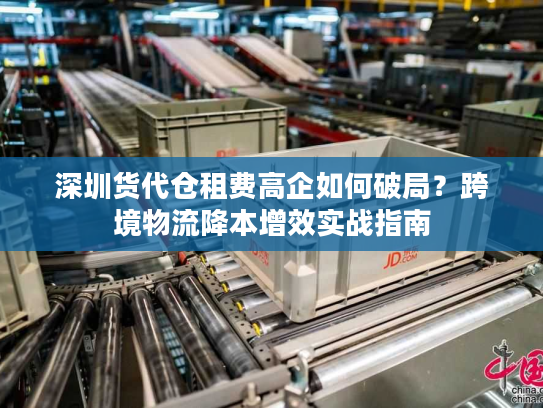深圳货代仓租费高企如何破局?跨境物流降本增效实战指南 深圳货代仓租费高企如何破局?跨境物流降本增效实战指南