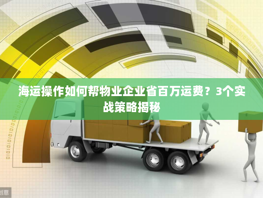 海运操作如何帮物业企业省百万运费？3个实战策略揭秘